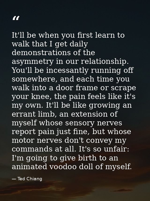 It'll be when you first learn to walk that I get daily demonstrations of the asymmetry in our relationship. You'll be in — Ted Chiang