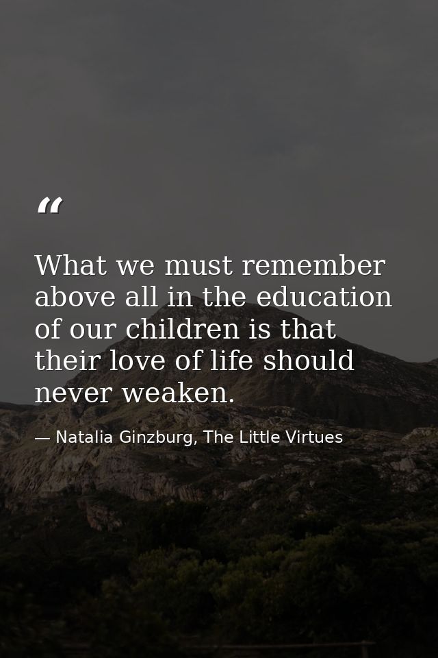What we must remember above all in the education of our children is that their love of life should never weaken. — Natalia Ginzburg, The Little Virtues