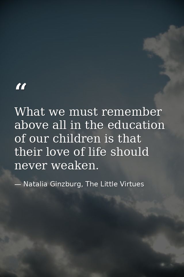 What we must remember above all in the education of our children is that their love of life should never weaken. — Natalia Ginzburg, The Little Virtues