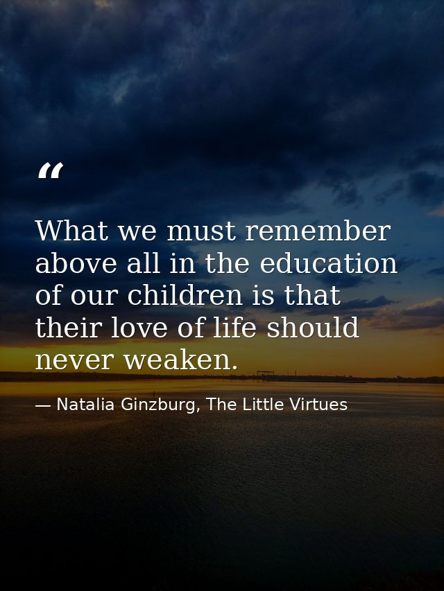 What we must remember above all in the education of our children is that their love of life should never weaken. — Natalia Ginzburg, The Little Virtues