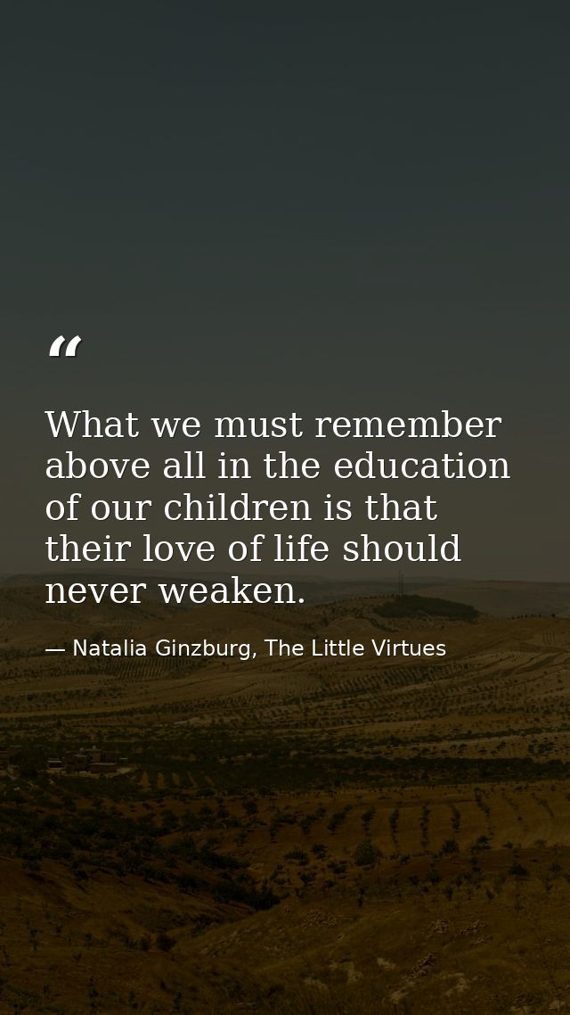 What we must remember above all in the education of our children is that their love of life should never weaken. — Natalia Ginzburg, The Little Virtues