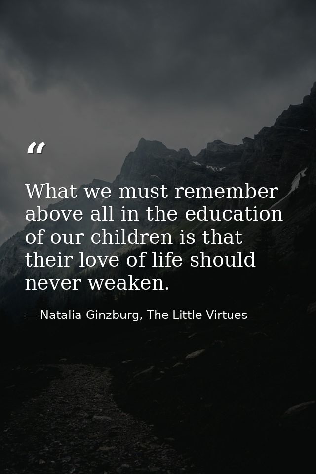 What we must remember above all in the education of our children is that their love of life should never weaken. — Natalia Ginzburg, The Little Virtues