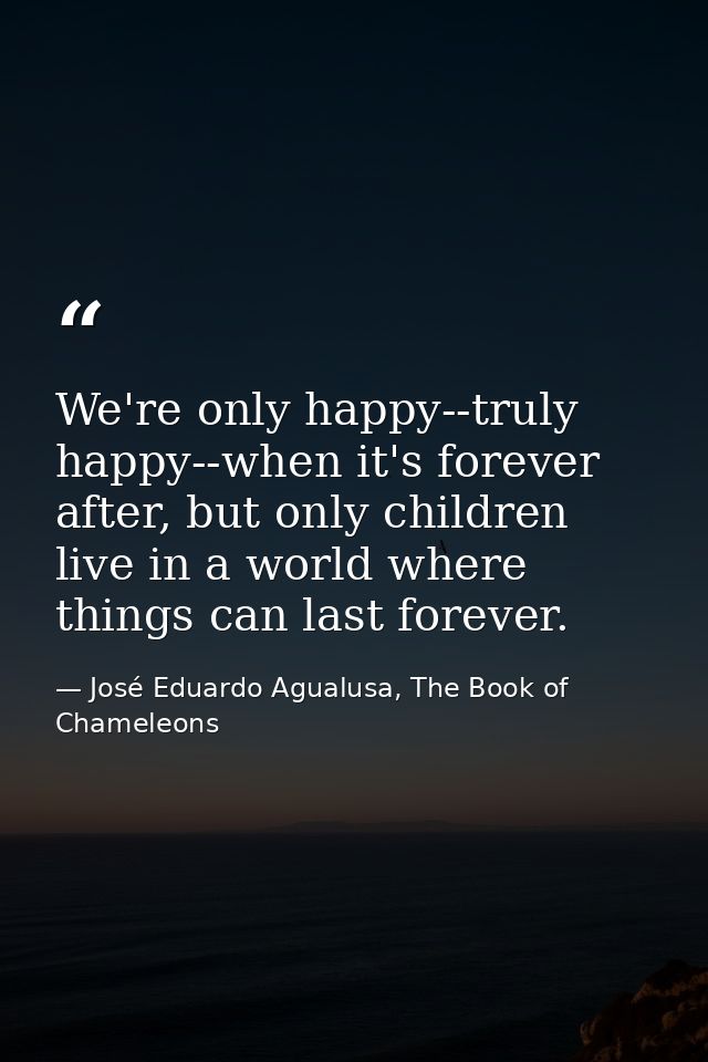 We're only happy--truly happy--when it's forever after, but only children live in a world where things can last forever. — José Eduardo Agualusa, The Book of Chameleons