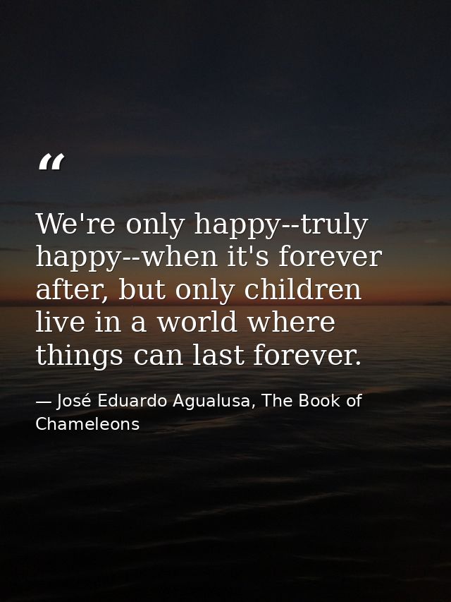 We're only happy--truly happy--when it's forever after, but only children live in a world where things can last forever. — José Eduardo Agualusa, The Book of Chameleons