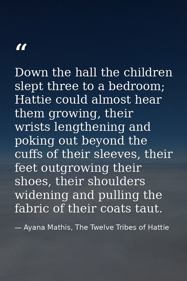 Down the hall the children slept three to a bedroom; Hattie could almost hear them growing, their wrists lengthening and — Ayana Mathis, The Twelve Tribes of Hattie