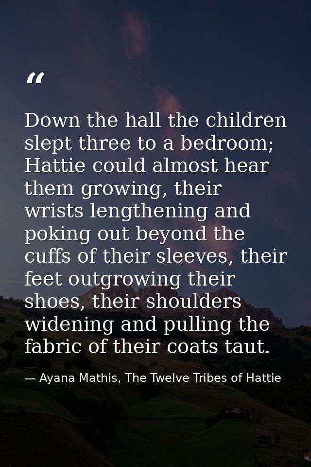 Down the hall the children slept three to a bedroom; Hattie could almost hear them growing, their wrists lengthening and — Ayana Mathis, The Twelve Tribes of Hattie