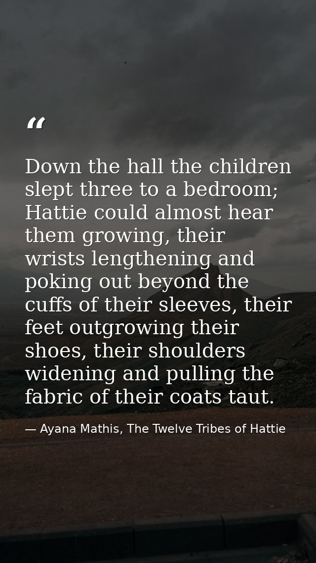Down the hall the children slept three to a bedroom; Hattie could almost hear them growing, their wrists lengthening and — Ayana Mathis, The Twelve Tribes of Hattie
