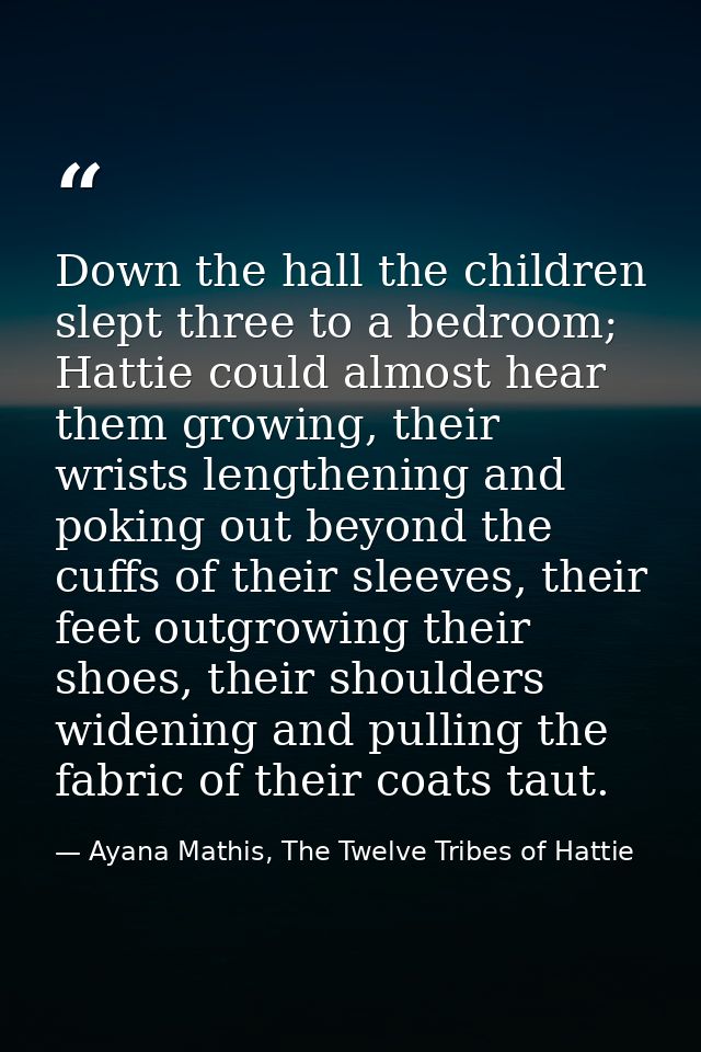 Down the hall the children slept three to a bedroom; Hattie could almost hear them growing, their wrists lengthening and — Ayana Mathis, The Twelve Tribes of Hattie