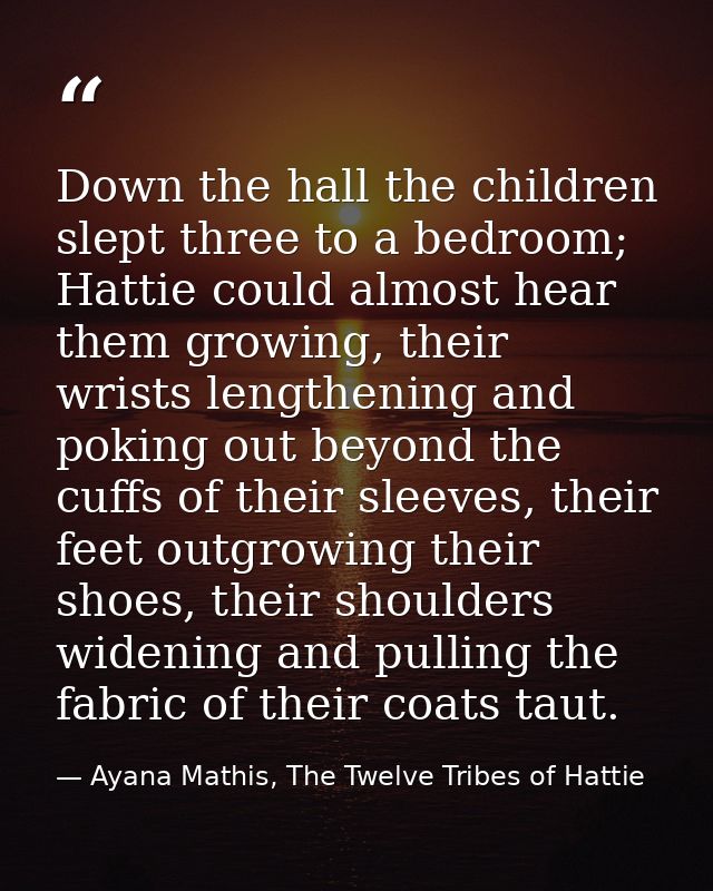 Down the hall the children slept three to a bedroom; Hattie could almost hear them growing, their wrists lengthening and — Ayana Mathis, The Twelve Tribes of Hattie
