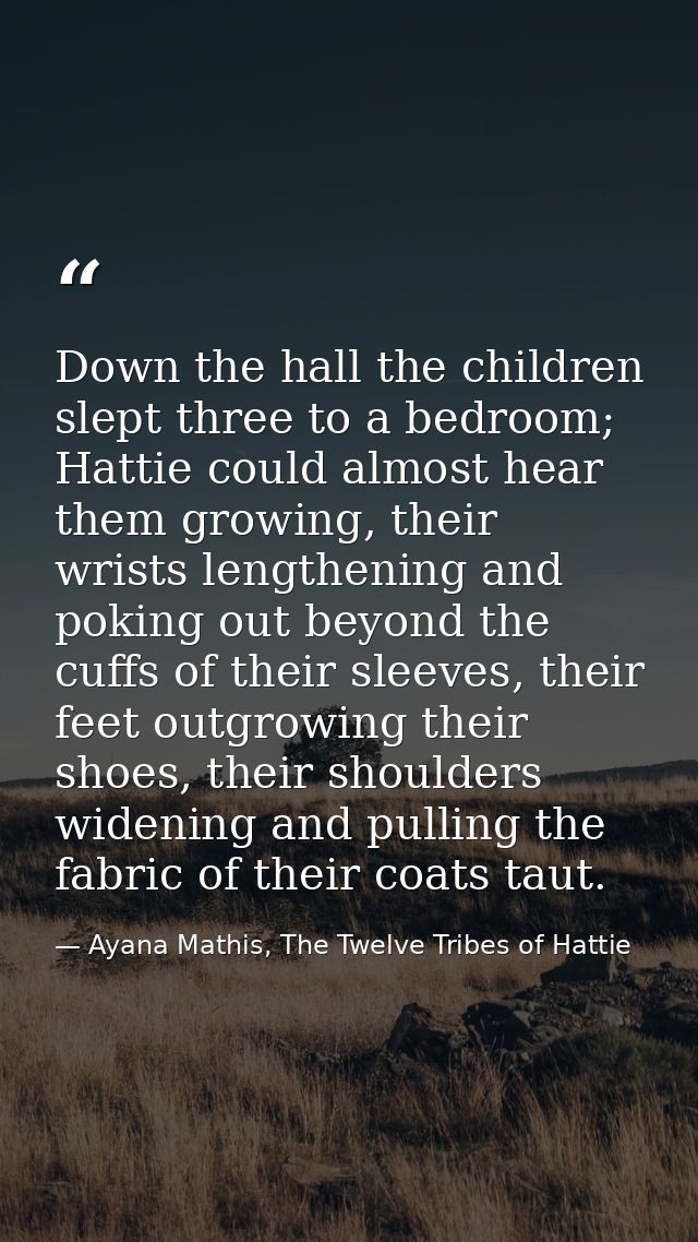 Down the hall the children slept three to a bedroom; Hattie could almost hear them growing, their wrists lengthening and — Ayana Mathis, The Twelve Tribes of Hattie