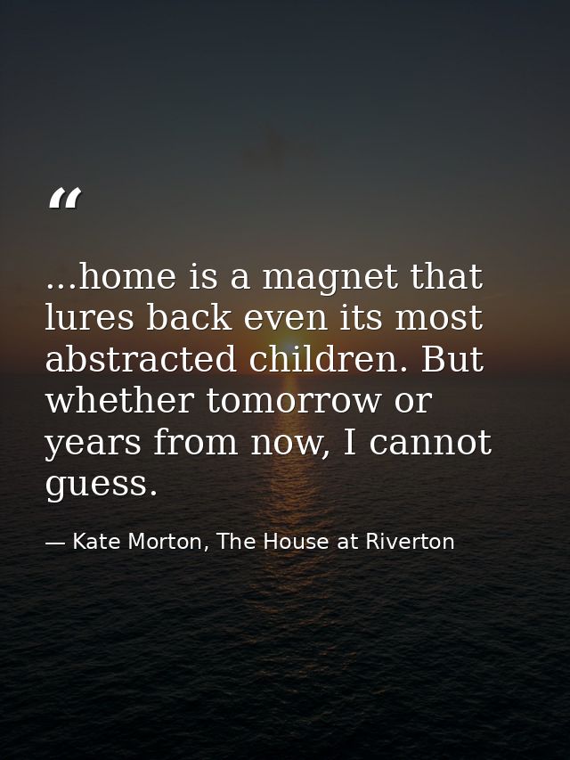 ...home is a magnet that lures back even its most abstracted children. But whether tomorrow or years from now, I cannot  — Kate Morton, The House at Riverton