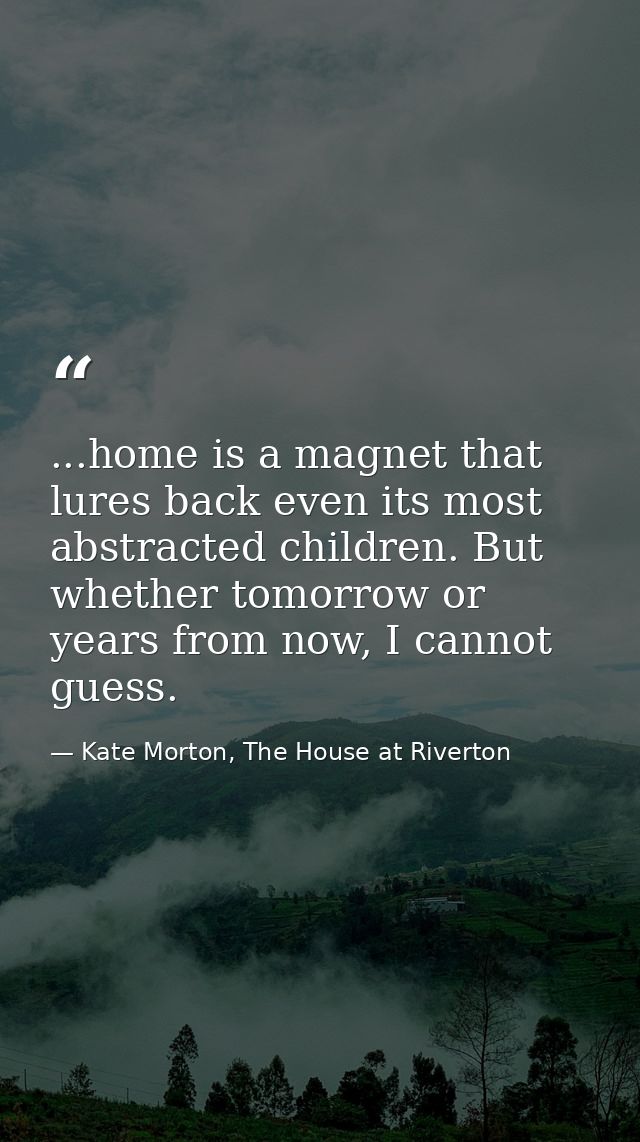 ...home is a magnet that lures back even its most abstracted children. But whether tomorrow or years from now, I cannot  — Kate Morton, The House at Riverton