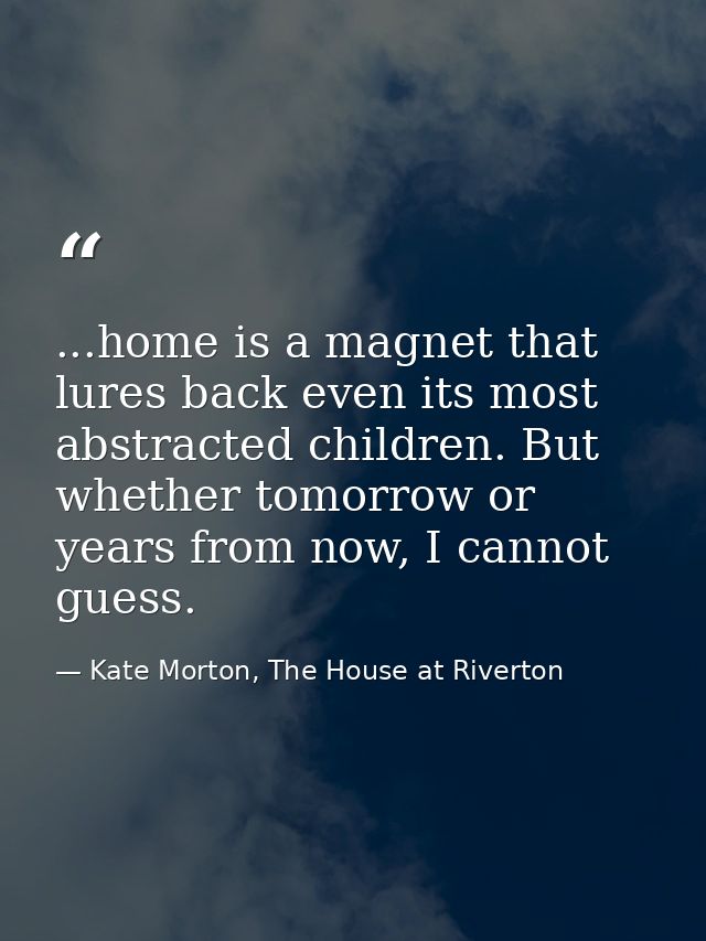 ...home is a magnet that lures back even its most abstracted children. But whether tomorrow or years from now, I cannot  — Kate Morton, The House at Riverton