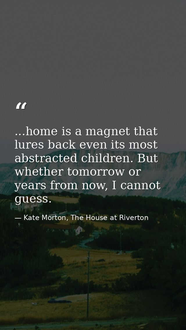 ...home is a magnet that lures back even its most abstracted children. But whether tomorrow or years from now, I cannot  — Kate Morton, The House at Riverton