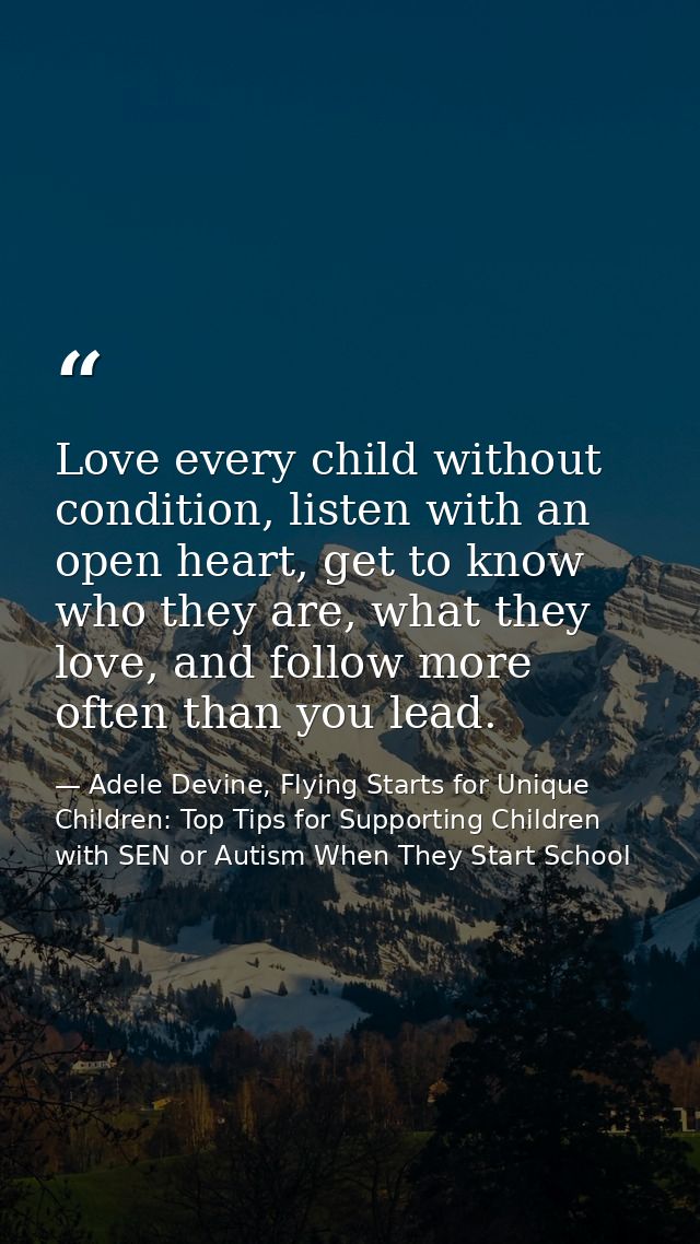 Love every child without condition, listen with an open heart, get to know who they are, what they love, and follow more — Adele Devine, Flying Starts for Unique Children: Top Tips for Supporting Children with SEN or Autism When They Start School