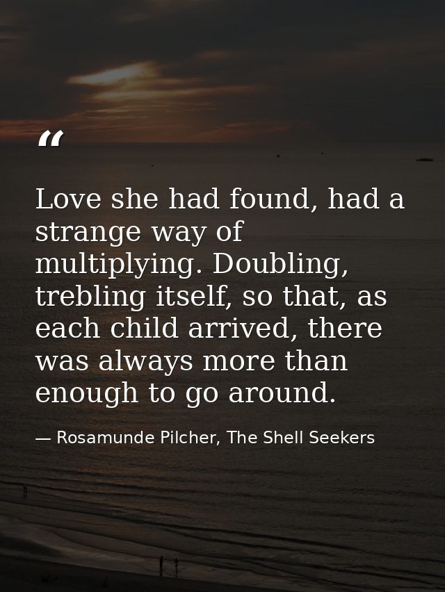 Love she had found, had a strange way of multiplying. Doubling, trebling itself, so that, as each child arrived, there w — Rosamunde Pilcher, The Shell Seekers