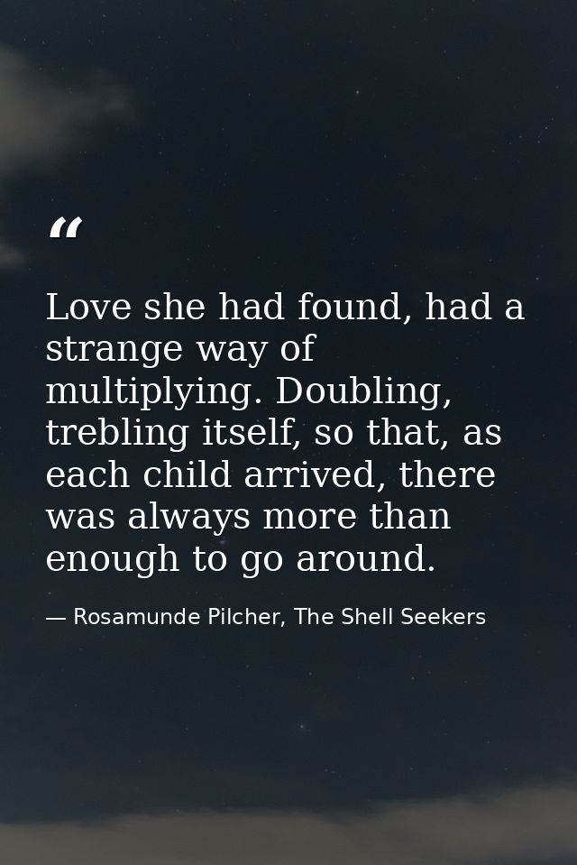 Love she had found, had a strange way of multiplying. Doubling, trebling itself, so that, as each child arrived, there w — Rosamunde Pilcher, The Shell Seekers