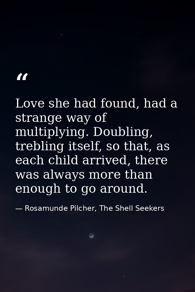 Love she had found, had a strange way of multiplying. Doubling, trebling itself, so that, as each child arrived, there w — Rosamunde Pilcher, The Shell Seekers