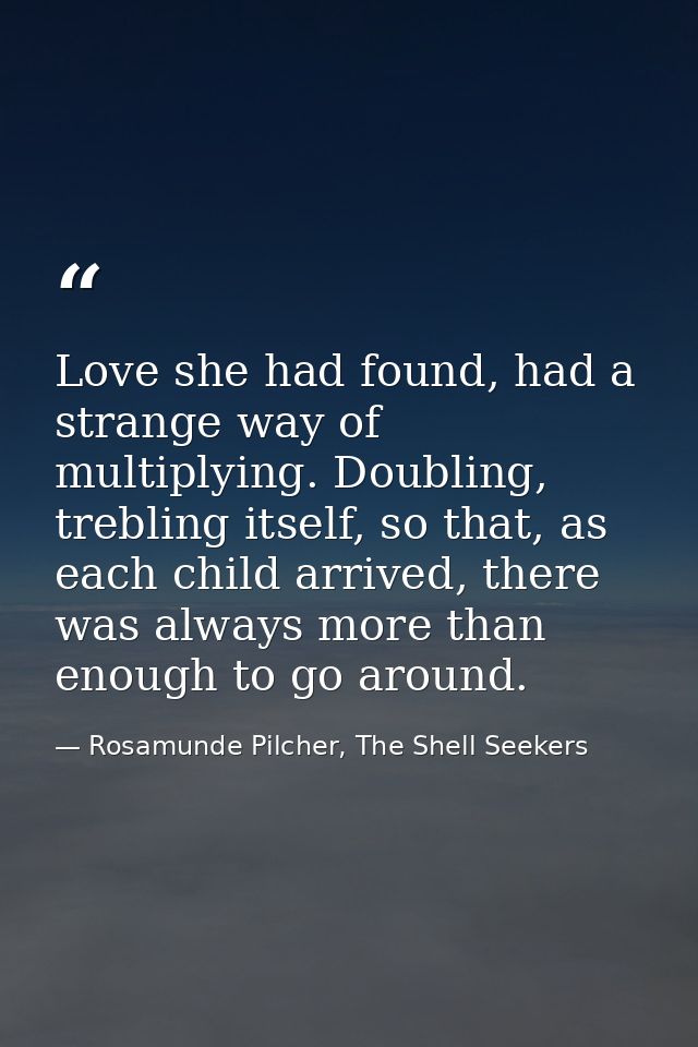 Love she had found, had a strange way of multiplying. Doubling, trebling itself, so that, as each child arrived, there w — Rosamunde Pilcher, The Shell Seekers