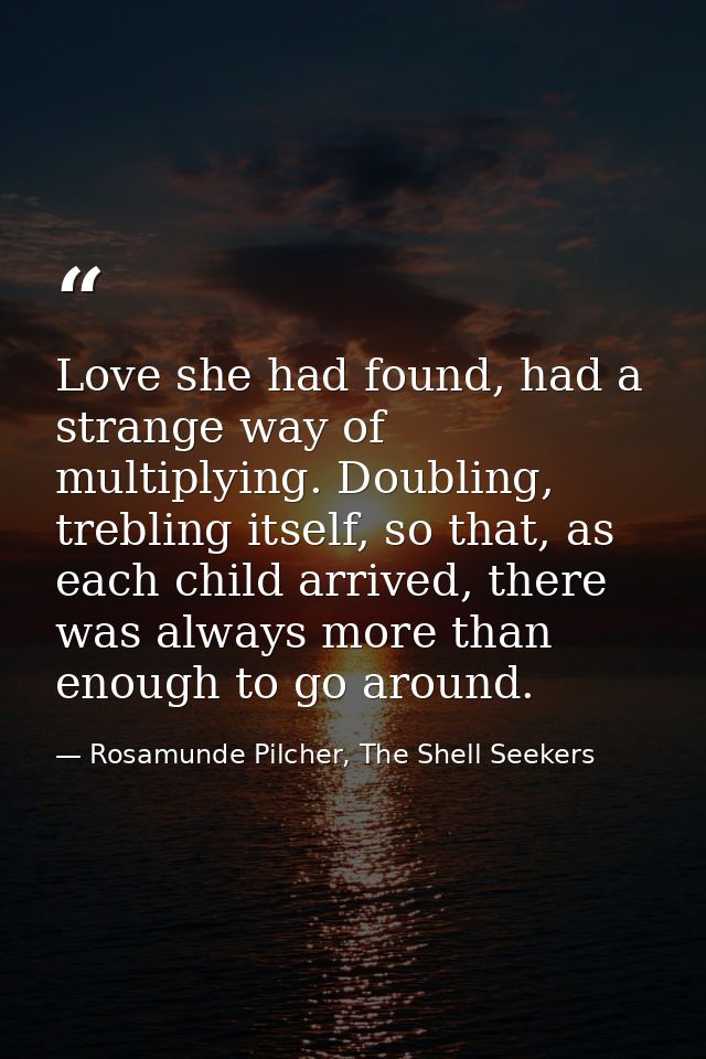 Love she had found, had a strange way of multiplying. Doubling, trebling itself, so that, as each child arrived, there w — Rosamunde Pilcher, The Shell Seekers
