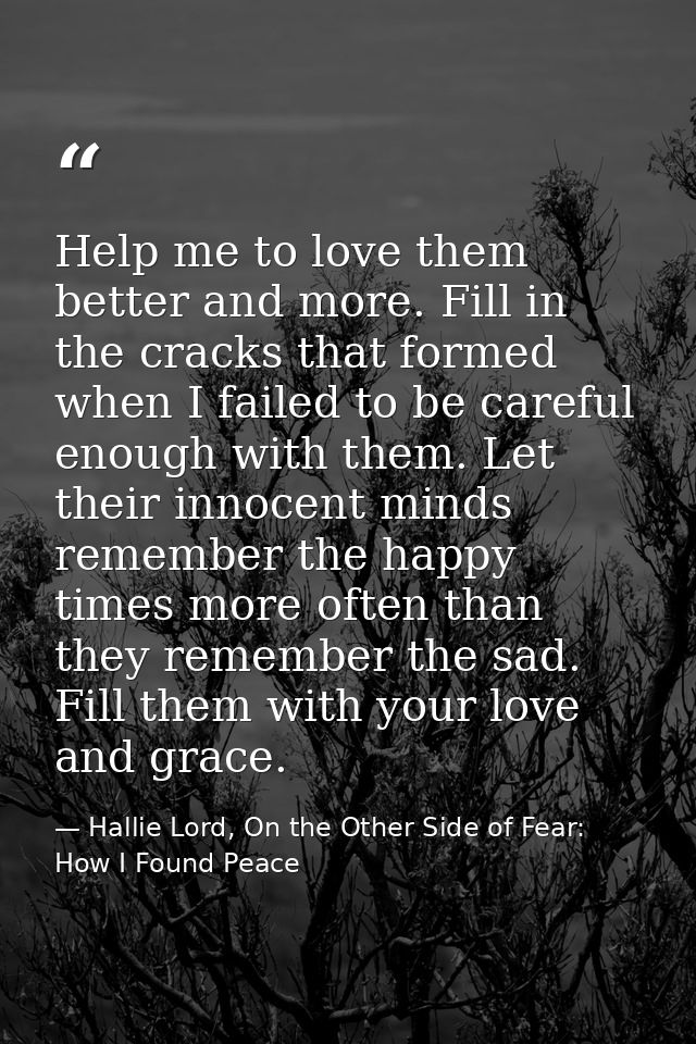 Help me to love them better and more. Fill in the cracks that formed when I failed to be careful enough with them. Let t — Hallie Lord, On the Other Side of Fear: How I Found Peace