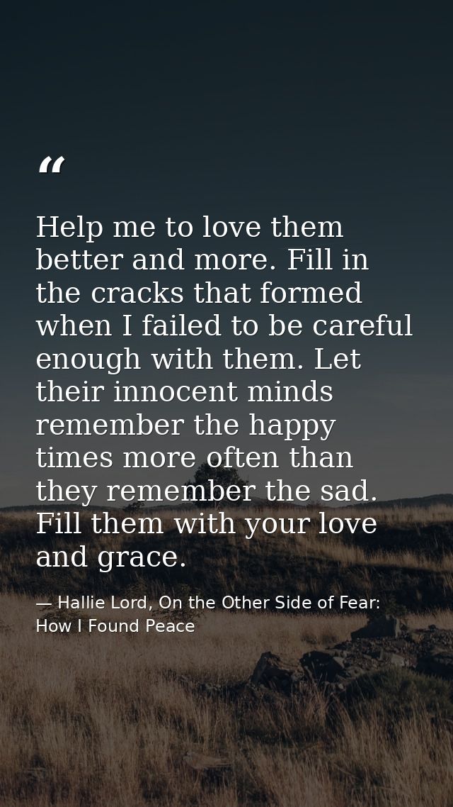 Help me to love them better and more. Fill in the cracks that formed when I failed to be careful enough with them. Let t — Hallie Lord, On the Other Side of Fear: How I Found Peace