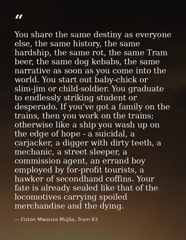 You share the same destiny as everyone else, the same history, the same hardship, the same rot, the same Tram beer, the  — Fiston Mwanza Mujila, Tram 83