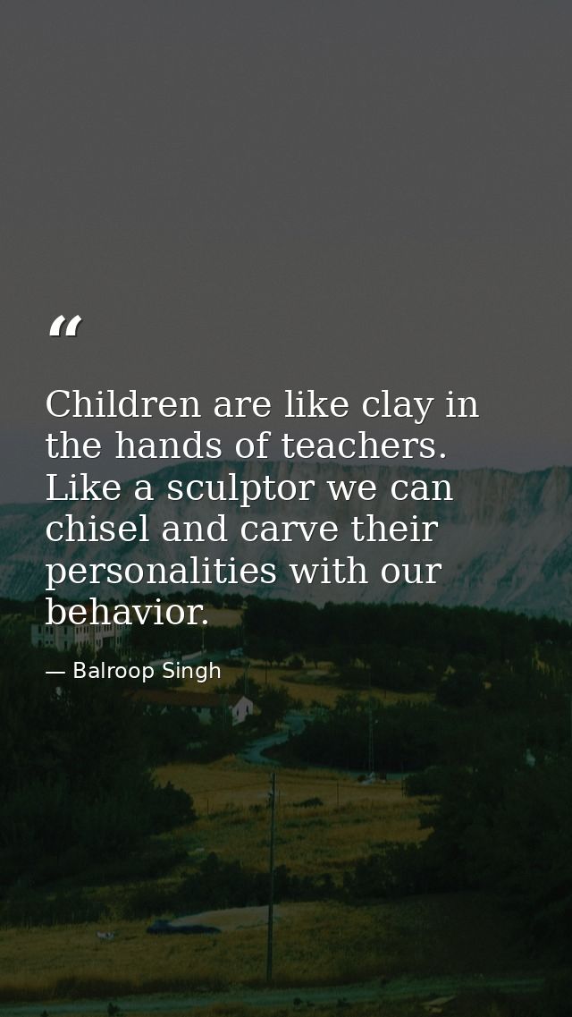 Children are like clay in the hands of teachers. Like a sculptor we can chisel and carve their personalities with our be — Balroop Singh