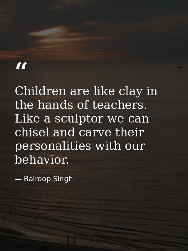Children are like clay in the hands of teachers. Like a sculptor we can chisel and carve their personalities with our be — Balroop Singh