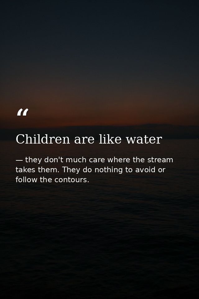 Children are like water — they don't much care where the stream takes them. They do nothing to avoid or follow the contours.