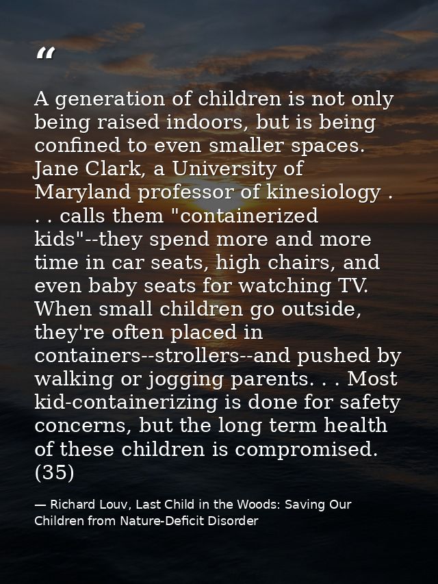 A generation of children is not only being raised indoors, but is being confined to even smaller spaces. Jane Clark, a U — Richard Louv, Last Child in the Woods: Saving Our Children from Nature-Deficit Disorder