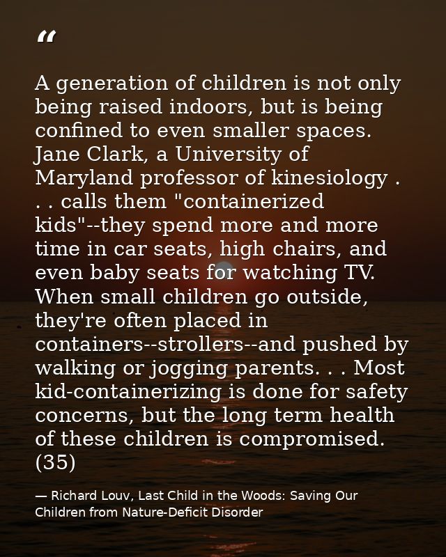 A generation of children is not only being raised indoors, but is being confined to even smaller spaces. Jane Clark, a U — Richard Louv, Last Child in the Woods: Saving Our Children from Nature-Deficit Disorder
