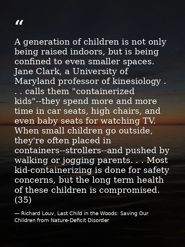 A generation of children is not only being raised indoors, but is being confined to even smaller spaces. Jane Clark, a U — Richard Louv, Last Child in the Woods: Saving Our Children from Nature-Deficit Disorder