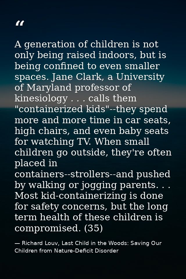 A generation of children is not only being raised indoors, but is being confined to even smaller spaces. Jane Clark, a U — Richard Louv, Last Child in the Woods: Saving Our Children from Nature-Deficit Disorder