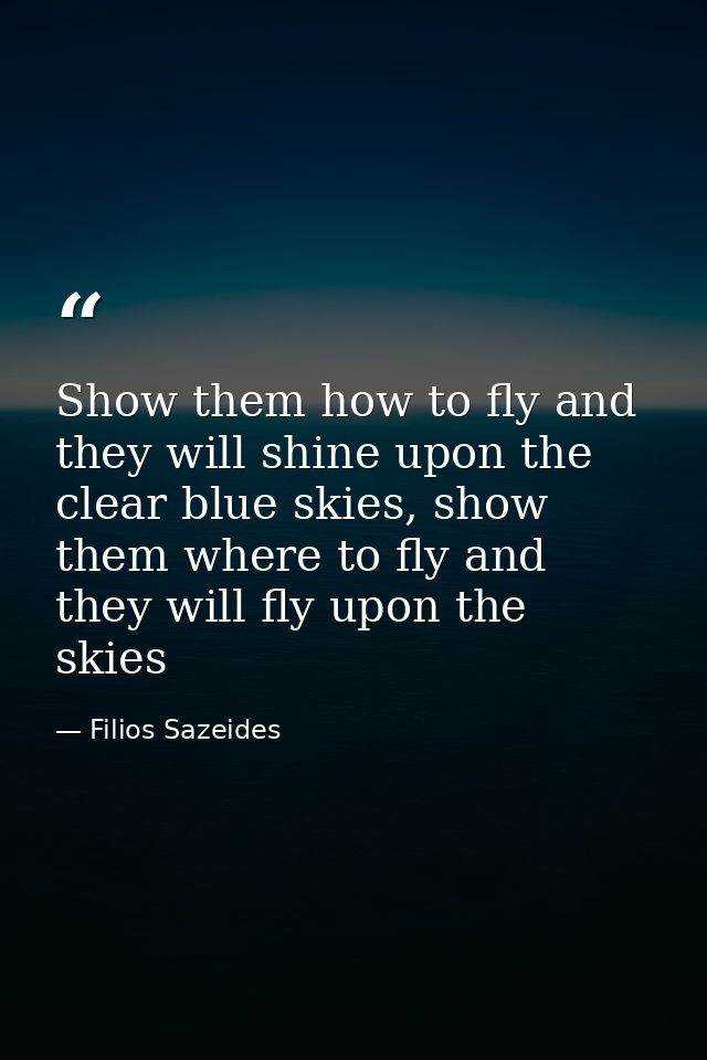 Show them how to fly and they will shine upon the clear blue skies, show them where to fly and they will fly upon the sk — Filios Sazeides