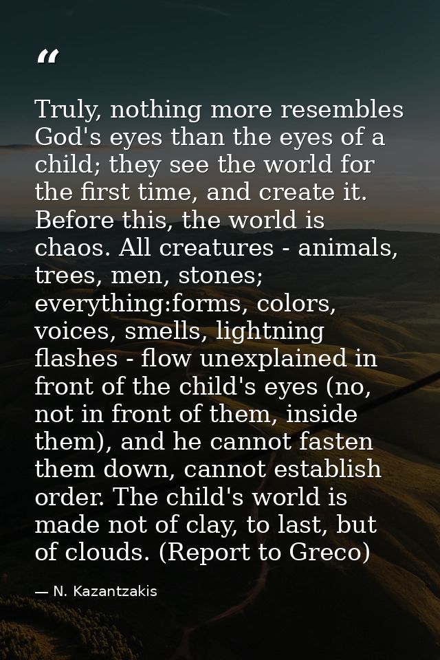 Truly, nothing more resembles God's eyes than the eyes of a child; they see the world for the first time, and create it. — N. Kazantzakis