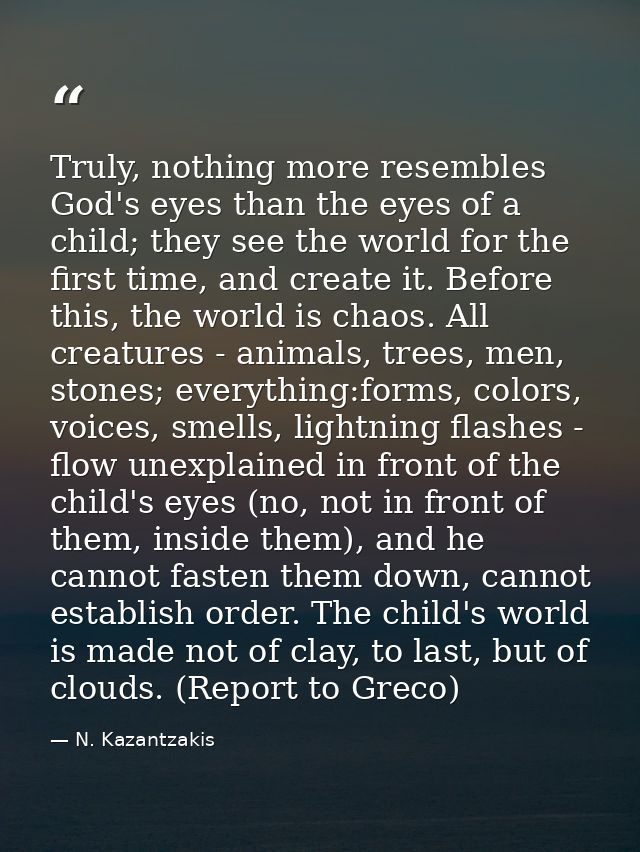 Truly, nothing more resembles God's eyes than the eyes of a child; they see the world for the first time, and create it. — N. Kazantzakis