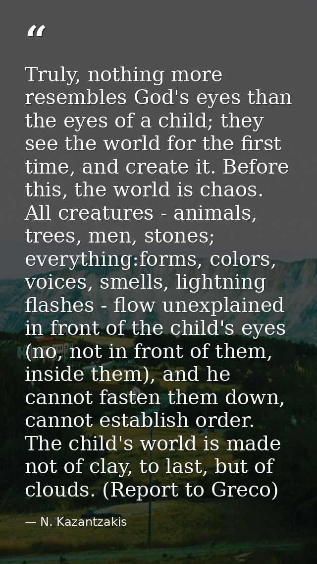 Truly, nothing more resembles God's eyes than the eyes of a child; they see the world for the first time, and create it. — N. Kazantzakis