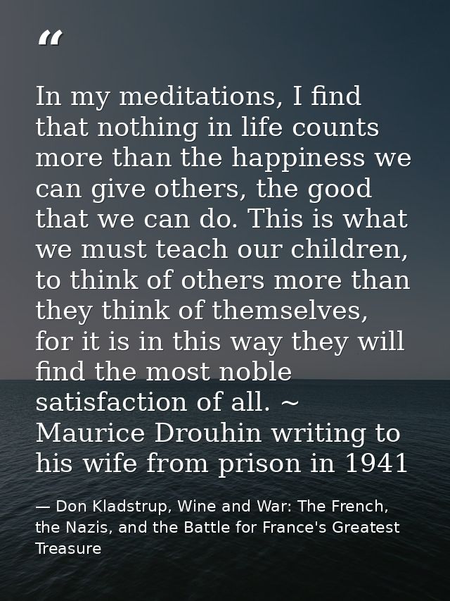 In my meditations, I find that nothing in life counts more than the happiness we can give others, the good that we can d — Don Kladstrup, Wine and War: The French, the Nazis, and the Battle for France's Greatest Treasure