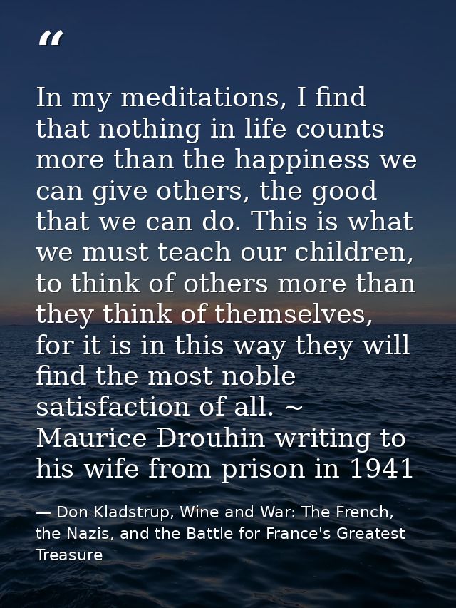 In my meditations, I find that nothing in life counts more than the happiness we can give others, the good that we can d — Don Kladstrup, Wine and War: The French, the Nazis, and the Battle for France's Greatest Treasure