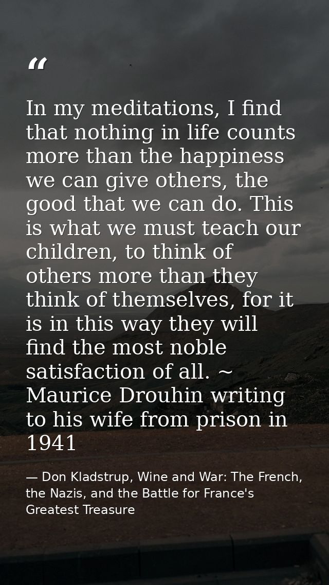 In my meditations, I find that nothing in life counts more than the happiness we can give others, the good that we can d — Don Kladstrup, Wine and War: The French, the Nazis, and the Battle for France's Greatest Treasure