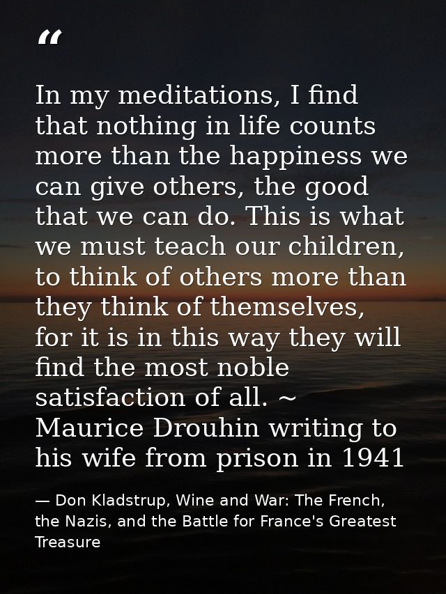 In my meditations, I find that nothing in life counts more than the happiness we can give others, the good that we can d — Don Kladstrup, Wine and War: The French, the Nazis, and the Battle for France's Greatest Treasure
