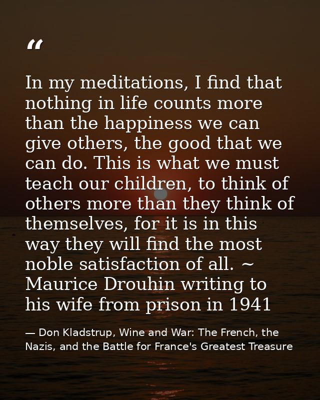 In my meditations, I find that nothing in life counts more than the happiness we can give others, the good that we can d — Don Kladstrup, Wine and War: The French, the Nazis, and the Battle for France's Greatest Treasure