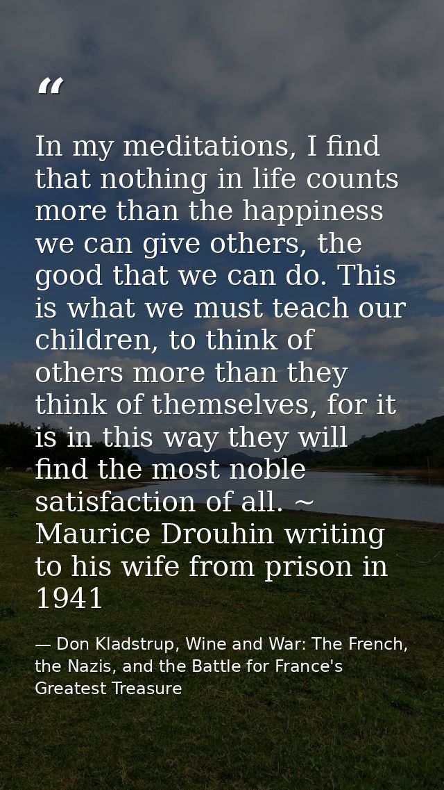 In my meditations, I find that nothing in life counts more than the happiness we can give others, the good that we can d — Don Kladstrup, Wine and War: The French, the Nazis, and the Battle for France's Greatest Treasure