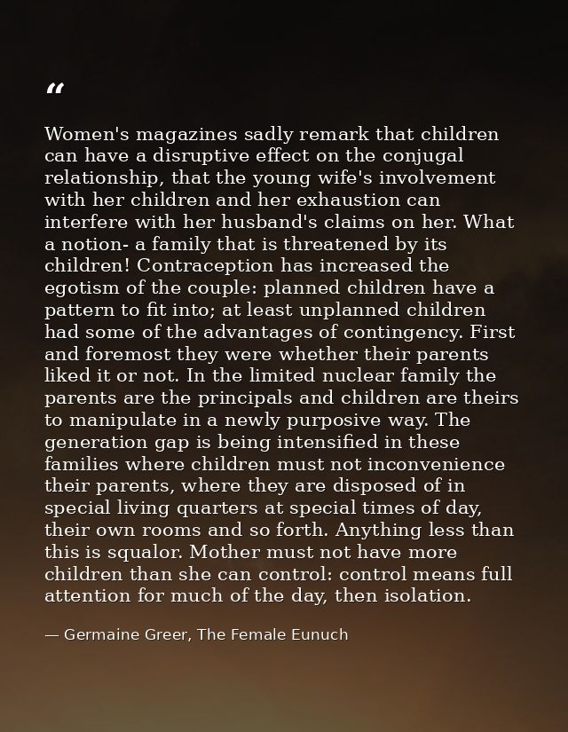 Women's magazines sadly remark that children can have a disruptive effect on the conjugal relationship, that the young w — Germaine Greer, The Female Eunuch
