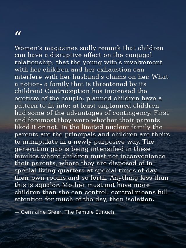 Women's magazines sadly remark that children can have a disruptive effect on the conjugal relationship, that the young w — Germaine Greer, The Female Eunuch
