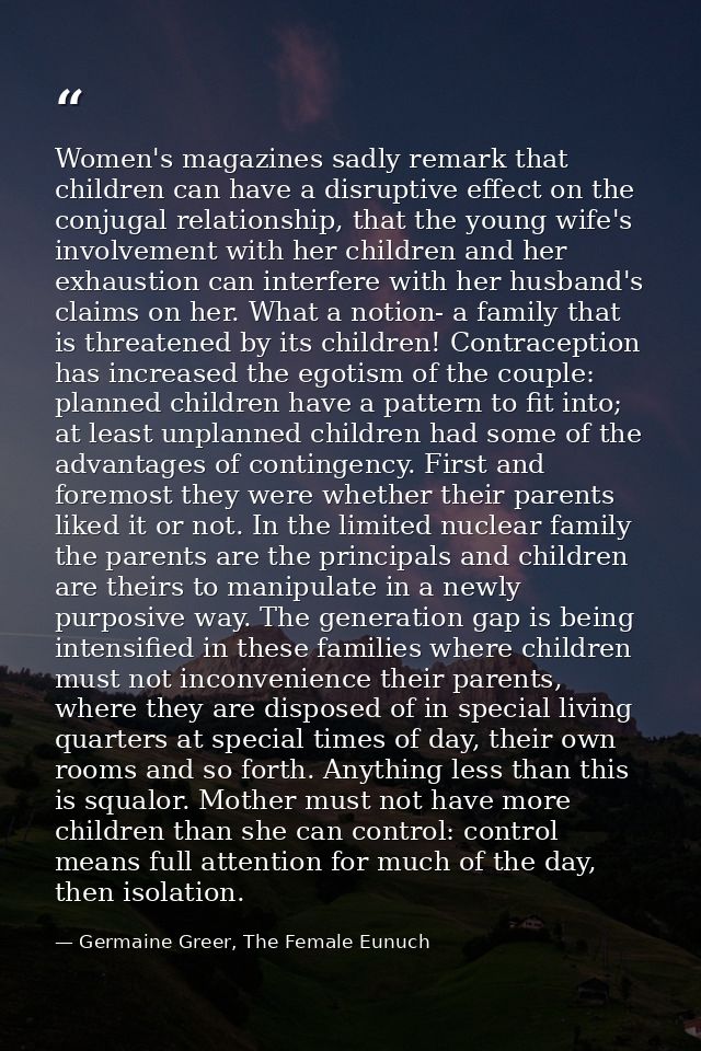 Women's magazines sadly remark that children can have a disruptive effect on the conjugal relationship, that the young w — Germaine Greer, The Female Eunuch