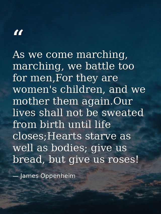 As we come marching, marching, we battle too for men,For they are women's children, and we mother them again.Our lives s — James Oppenheim