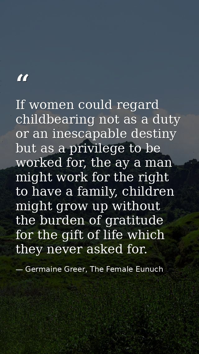 If women could regard childbearing not as a duty or an inescapable destiny but as a privilege to be worked for, the ay a — Germaine Greer, The Female Eunuch