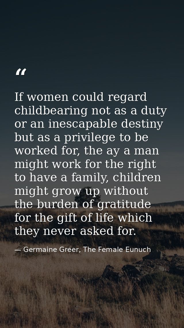 If women could regard childbearing not as a duty or an inescapable destiny but as a privilege to be worked for, the ay a — Germaine Greer, The Female Eunuch